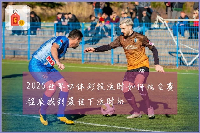2026世界杯体彩投注时如何结合赛程表找到最佳下注时机
