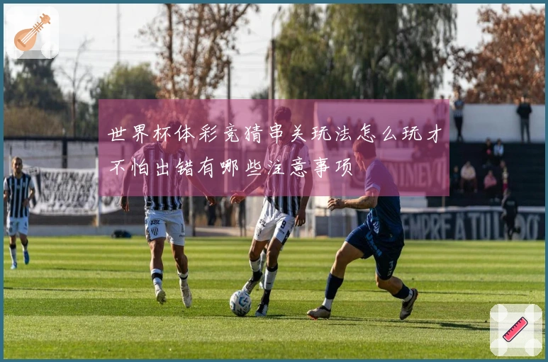 世界杯体彩竞猜串关玩法怎么玩才不怕出错有哪些注意事项